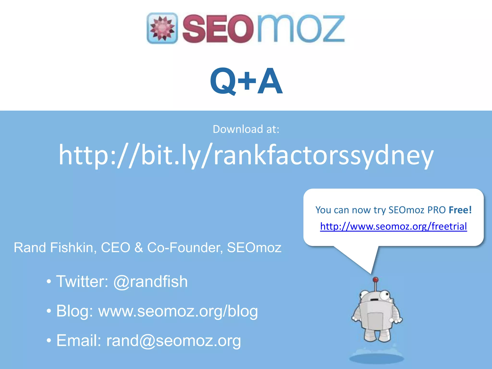 Q+A
                            Download at:

      http://bit.ly/rankfactorssydney
                                           You can now try SEOmoz PRO Free!
                                           http://www.seomoz.org/freetrial

Rand Fishkin, CEO & Co-Founder, SEOmoz

    • Twitter: @randfish
    • Blog: www.seomoz.org/blog
    • Email: rand@seomoz.org
 