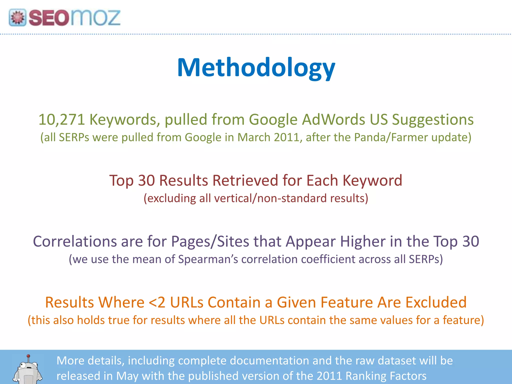 Methodology
  10,271 Keywords, pulled from Google AdWords US Suggestions
  (all SERPs were pulled from Google in March 2011, after the Panda/Farmer update)


                Top 30 Results Retrieved for Each Keyword
                       (excluding all vertical/non-standard results)


 Correlations are for Pages/Sites that Appear Higher in the Top 30
        (we use the mean of Spearman’s correlation coefficient across all SERPs)


   Results Where <2 URLs Contain a Given Feature Are Excluded
(this also holds true for results where all the URLs contain the same values for a feature)


     More details, including complete documentation and the raw dataset will be
        http:/googleblog.blogspot.com/2010/06/our-new-search-index-caffeine.html
     released in May with the published version of the 2011 Ranking Factors
 