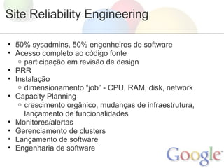 Site Reliability Engineering

• 50% sysadmins, 50% engenheiros de software
• Acesso completo ao código fonte
   o participação em revisão de design
• PRR
• Instalação
   o dimensionamento “job” - CPU, RAM, disk, network
• Capacity Planning
   o crescimento orgânico, mudanças de infraestrutura,
     lançamento de funcionalidades
• Monitores/alertas
• Gerenciamento de clusters
• Lançamento de software
• Engenharia de software
 