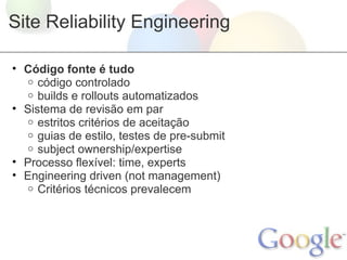 Site Reliability Engineering

• Código fonte é tudo
   o código controlado
   o builds e rollouts automatizados
• Sistema de revisão em par
   o estritos critérios de aceitação
   o guias de estilo, testes de pre-submit
   o subject ownership/expertise
• Processo flexível: time, experts
• Engineering driven (not management)
   o Critérios técnicos prevalecem
 