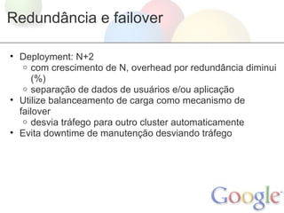 Redundância e failover

• Deployment: N+2
   o com crescimento de N, overhead por redundância diminui
      (%)
   o separação de dados de usuários e/ou aplicação
• Utilize balanceamento de carga como mecanismo de
  failover
   o desvia tráfego para outro cluster automaticamente
• Evita downtime de manutenção desviando tráfego
 