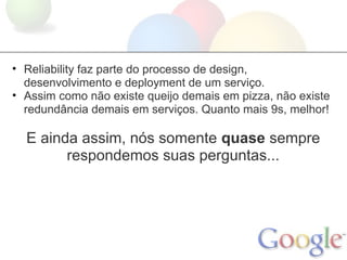 • Reliability faz parte do processo de design,
  desenvolvimento e deployment de um serviço.
• Assim como não existe queijo demais em pizza, não existe
  redundância demais em serviços. Quanto mais 9s, melhor!

  E ainda assim, nós somente quase sempre
        respondemos suas perguntas...
 