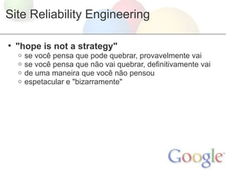 Site Reliability Engineering

• "hope is not a strategy"
  o   se você pensa que pode quebrar, provavelmente vai
  o   se você pensa que não vai quebrar, definitivamente vai
  o   de uma maneira que você não pensou
  o   espetacular e "bizarramente"
 