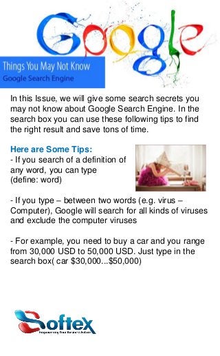 In this Issue, we will give some search secrets you
may not know about Google Search Engine. In the
search box you can use these following tips to find
the right result and save tons of time.

Here are Some Tips:
- If you search of a definition of
any word, you can type
(define: word)
- If you type – between two words (e.g. virus –
Computer), Google will search for all kinds of viruses
and exclude the computer viruses
- For example, you need to buy a car and you range
from 30,000 USD to 50,000 USD. Just type in the
search box( car $30,000...$50,000)

 