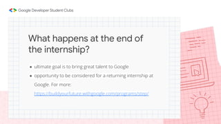 ● ultimate goal is to bring great talent to Google
● opportunity to be considered for a returning internship at
Google. For more:
https://buildyourfuture.withgoogle.com/programs/step/
What happens at the end of
the internship?
 