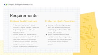 Minimum Qualifications
● First or second-year Bachelor's student
majoring in Computer Science or a related ﬁeld.
● Programming experience in C, C++, Java,
JavaScript or Python.
● First year students have taken at least one
college computer science course (AP or IB will
meet course requirements). Second-year
students must have completed at least two
college computer sciences courses.
● Currently has work permit in applying country
Requirements
Preferred Qualifications
● Returning to a Bachelor's degree program
with at least two years remaining in their
academic program after completion of the
Summer 2022 internship.
● Ability to complete a full-time, 12-week
internship between May and August or June
and September 2022 (exact program dates
will be provided at a later point in the
process).
 
