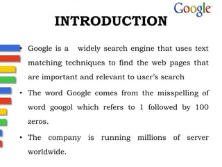 INTRODUCTIONGoogle is a   widely search engine that uses text matching techniques to find the web pages that are important and relevant to user’s search                The word Google comes from the misspelling of word googol which refers to 1 followed by 100 zeros.The company is running millions of server worldwide.