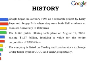 HISTORY Google began in January 1996 as a research project by Larry Page and Sergey Brin when they were both PhD students at Stanford Universityin CaliforniaThe Initial public offering took place on August 19, 2004, raising $1.67 billion, implying a value for the entire corporation of $23 billion.The company is listed on Nasdaq and London stock exchange under ticker symbol GOOG and GGEA respectively.