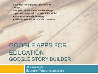A summary or demonstration of the 
tool/app 
How you did/will introduce the tool/app 
Important things to know about the tool/app 
Areas for more self-discovery 
Additional information you find relevant 
GOOGLE APPS FOR 
EDUCATION 
GOOGLE STORY BUILDER 
Jill Dallesasse 
Education Telecommunications 
 