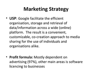 Marketing Strategy
• USP: Google facilitate the efficient
  organisation, storage and retrieval of
  data/information across a wide (online)
  platform. The result is a convenient,
  customizable, co-creation approach to media
  sharing for the use of individuals and
  organisations alike.

• Profit formula: Mostly dependent on
  advertising (97%), other main areas is software
  licencing to businesses
 