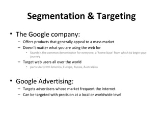 Segmentation & Targeting
• The Google company:
  – Offers products that generally appeal to a mass market
  – Doesn’t matter what you are using the web for
      • Search is the common denominator for everyone; a ‘home-base’ from which to begin your
        journey
  – Target web users all over the world
      • particularly Nth America, Europe, Russia, Australasia



• Google Advertising:
  – Targets advertisers whose market frequent the internet
  – Can be targeted with precision at a local or worldwide level
 