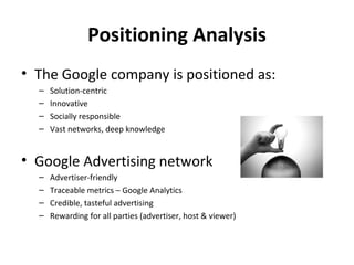 Positioning Analysis
• The Google company is positioned as:
  –   Solution-centric
  –   Innovative
  –   Socially responsible
  –   Vast networks, deep knowledge


• Google Advertising network
  –   Advertiser-friendly
  –   Traceable metrics – Google Analytics
  –   Credible, tasteful advertising
  –   Rewarding for all parties (advertiser, host & viewer)
 