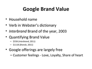 Google Brand Value
•   Household name
•   Verb in Webster’s dictionary
•   Interbrand Brand of the year, 2003
•   Quantifying Brand Value
    – $55B (Interbrand, 2011)
    – $111B (Brandz, 2011)

• Google offerings are largely free
    – Customer feelings - Love, Loyalty, Share of heart
 