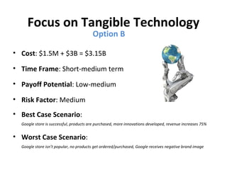 Focus on Tangible Technology
                                        Option B

• Cost: $1.5M + $3B = $3.15B

• Time Frame: Short-medium term

• Payoff Potential: Low-medium

• Risk Factor: Medium
• Best Case Scenario:
  Google store is successful, products are purchased, more innovations developed, revenue increases 75%


• Worst Case Scenario:
  Google store isn’t popular, no products get ordered/purchased, Google receives negative brand image
 