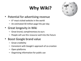 Why Wiki?
• Potential for advertising revenue
   – 6th most visited website in the world
   – An estimated 50 million page hits per day
• Great longevity in Wiki
   – Great brand, complimentary to ours
   – People will use this resource well into the future
• Boost Google brand value
   –   Great credibility
   –   Consistent with Google’s approach of co-creation
   –   Open platforms
   –   Organising information for public use
 