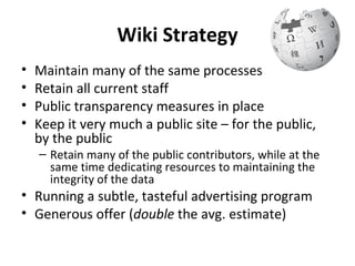 Wiki Strategy
•   Maintain many of the same processes
•   Retain all current staff
•   Public transparency measures in place
•   Keep it very much a public site – for the public,
    by the public
    – Retain many of the public contributors, while at the
      same time dedicating resources to maintaining the
      integrity of the data
• Running a subtle, tasteful advertising program
• Generous offer (double the avg. estimate)
 