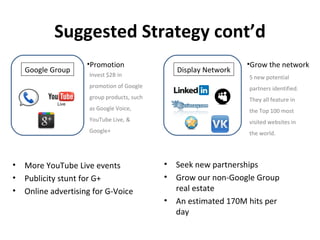 Suggested Strategy cont’d
                     •Promotion                                   •Grow the network
    Google Group                                Display Network
                     Invest $2B in                                5 new potential
                     promotion of Google                          partners identified.
                     group products, such                         They all feature in
                     as Google Voice,                             the Top 100 most
                     YouTube Live, &                              visited websites in
                     Google+                                      the world.




•   More YouTube Live events                •   Seek new partnerships
•   Publicity stunt for G+                  •   Grow our non-Google Group
•   Online advertising for G-Voice              real estate
                                            •   An estimated 170M hits per
                                                day
 