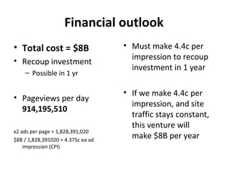 Financial outlook
• Total cost = $8B                  • Must make 4.4c per
• Recoup investment                   impression to recoup
                                      investment in 1 year
    – Possible in 1 yr

                                    • If we make 4.4c per
• Pageviews per day
                                      impression, and site
  914,195,510
                                      traffic stays constant,
                                      this venture will
x2 ads per page = 1,828,391,020
$8B / 1,828,391020 = 4.375c ea ad
                                      make $8B per year
    impression (CPI)
 