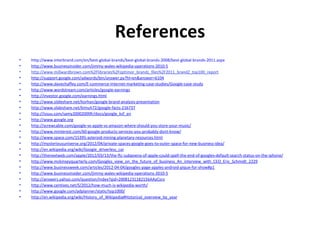 References
•   http://www.interbrand.com/en/best-global-brands/best-global-brands-2008/best-global-brands-2011.aspx
•   http://www.businessinsider.com/jimmy-wales-wikipedia-operations-2010-5
•   http://www.millwardbrown.com%2Flibraries%2Foptimor_brandz_files%2F2011_brandZ_top100_report
•   http://support.google.com/adwords/bin/answer.py?hl=en&answer=6104
•   http://www.davechaffey.com/E-commerce-Internet-marketing-case-studies/Google-case-study
•   http://www.wordstream.com/articles/google-earnings
•   http://investor.google.com/earnings.html
•   http://www.slideshare.net/korhan/google-brand-analysis-presentation
•   http://www.slideshare.net/kimuh72/google-facts-216737
•   http://issuu.com/samy20002000fr/docs/google_ksf_en
•   http://www.google.org
•   http://screwcable.com/google-vs-apple-vs-amazon-where-should-you-store-your-music/
•   http://www.minterest.com/60-google-products-services-you-probably-dont-know/
•   http://www.space.com/15395-asteroid-mining-planetary-resources.html
•   http://mysteriousuniverse.org/2012/04/private-spaces-google-goes-to-outer-space-for-new-business-idea/
•   http://en.wikipedia.org/wiki/Google_driverless_car
•   http://thenextweb.com/apple/2012/03/13/the-ftc-subpoena-of-apple-could-spell-the-end-of-googles-default-search-status-on-the-iphone/
•   http://www.mckinseyquarterly.com/Googles_view_on_the_future_of_business_An_interview_with_CEO_Eric_Schmidt_2229
•   http://www.businessweek.com/articles/2012-04-04/googles-page-apples-android-pique-for-show#p1
•   http://www.businessinsider.com/jimmy-wales-wikipedia-operations-2010-5
•   http://answers.yahoo.com/question/index?qid=20081231182156AAyCsro
•   http://www.centives.net/S/2012/how-much-is-wikipedia-worth/
•   http://www.google.com/adplanner/static/top1000/
•   http://en.wikipedia.org/wiki/History_of_Wikipedia#Historical_overview_by_year
 