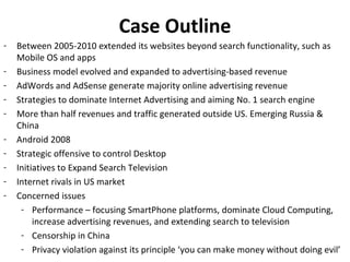 Case Outline
-   Between 2005-2010 extended its websites beyond search functionality, such as
    Mobile OS and apps
-   Business model evolved and expanded to advertising-based revenue
-   AdWords and AdSense generate majority online advertising revenue
-   Strategies to dominate Internet Advertising and aiming No. 1 search engine
-   More than half revenues and traffic generated outside US. Emerging Russia &
    China
-   Android 2008
-   Strategic offensive to control Desktop
-   Initiatives to Expand Search Television
-   Internet rivals in US market
-   Concerned issues
     - Performance – focusing SmartPhone platforms, dominate Cloud Computing,
         increase advertising revenues, and extending search to television
     - Censorship in China
     - Privacy violation against its principle ‘you can make money without doing evil’
 