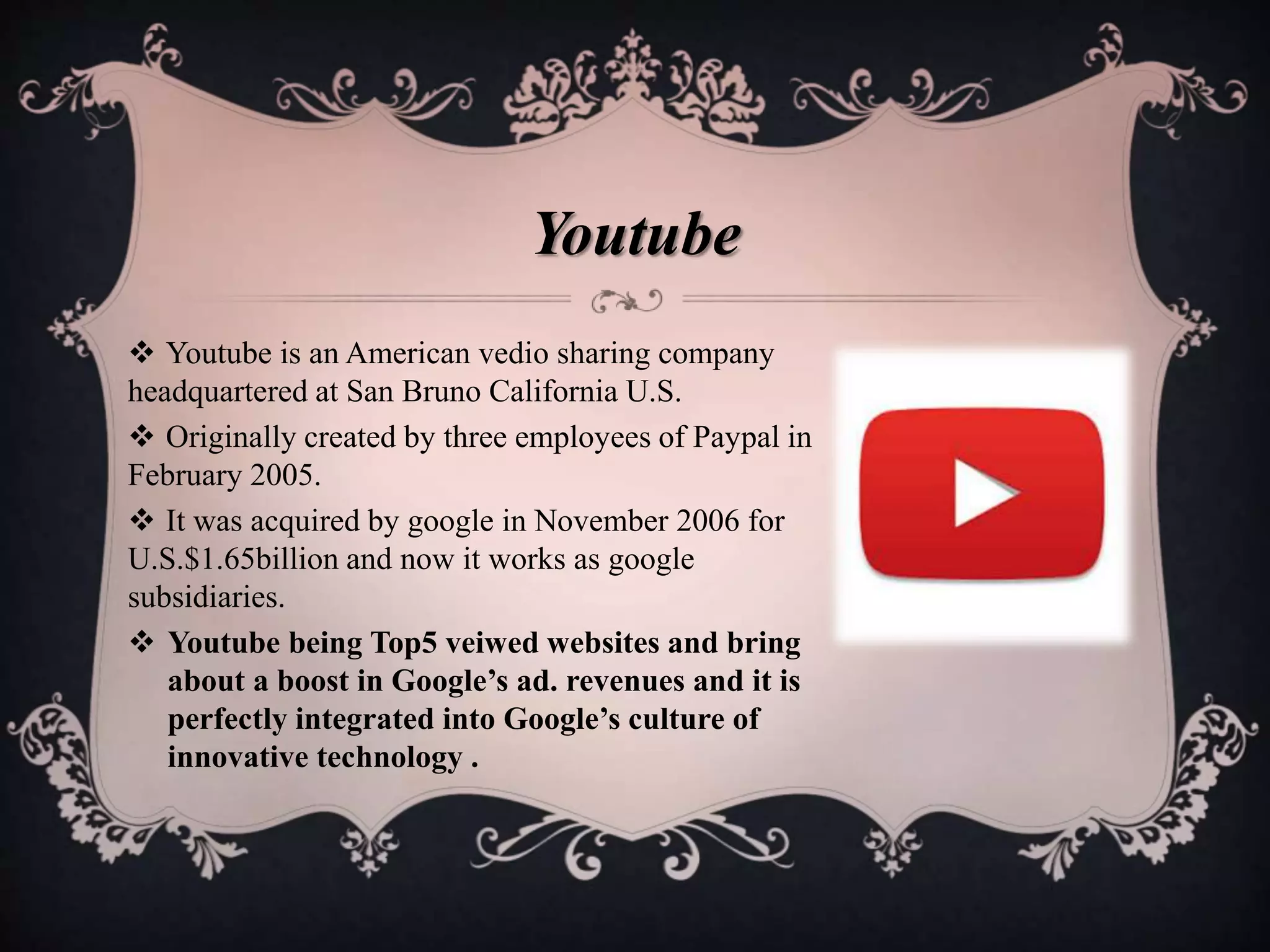  Youtube is an American vedio sharing company
headquartered at San Bruno California U.S.
 Originally created by three employees of Paypal in
February 2005.
 It was acquired by google in November 2006 for
U.S.$1.65billion and now it works as google
subsidiaries.
 Youtube being Top5 veiwed websites and bring
about a boost in Google’s ad. revenues and it is
perfectly integrated into Google’s culture of
innovative technology .
Youtube
 