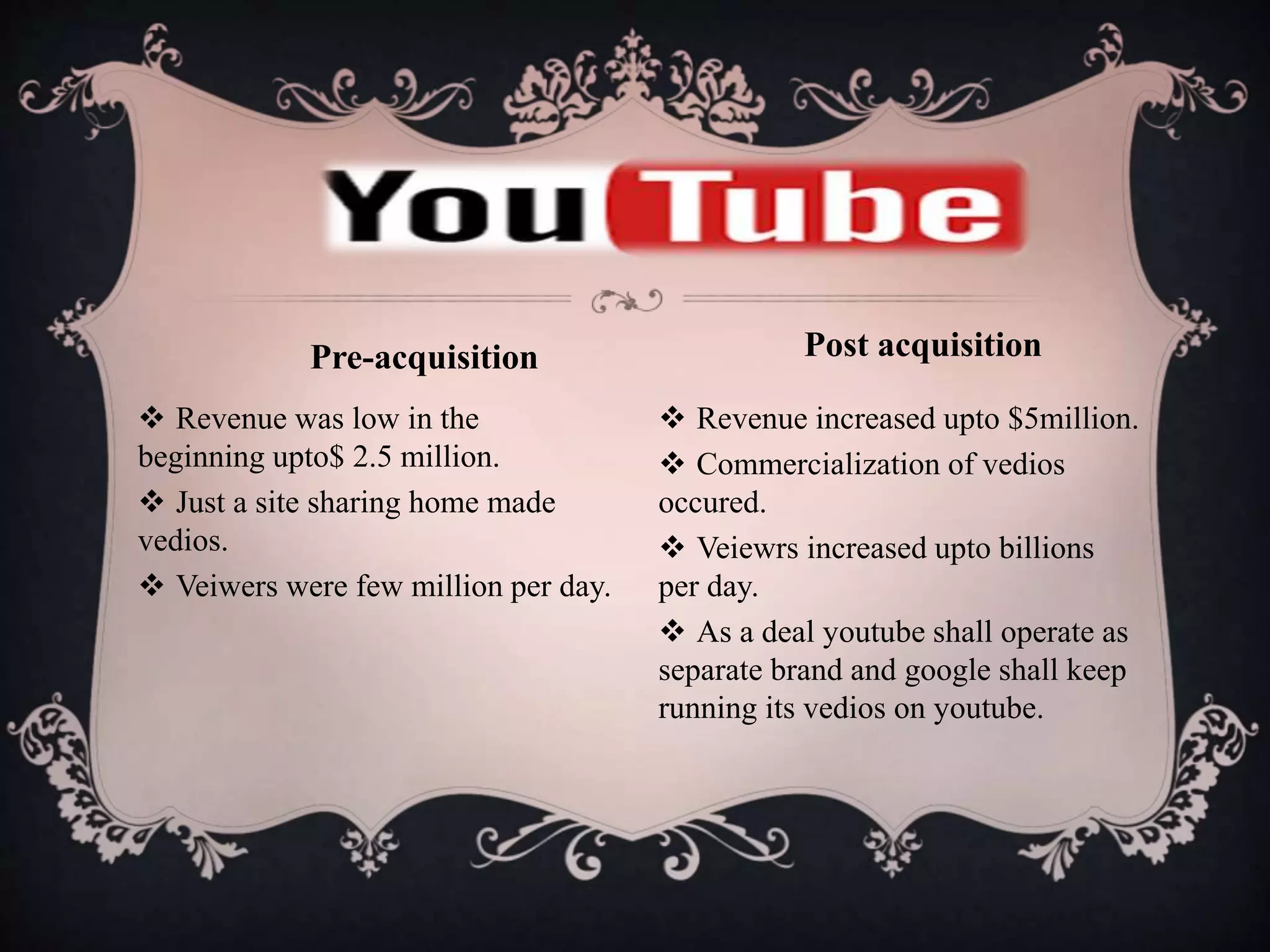  Revenue was low in the
beginning upto$ 2.5 million.
 Just a site sharing home made
vedios.
 Veiwers were few million per day.
 Revenue increased upto $5million.
 Commercialization of vedios
occured.
 Veiewrs increased upto billions
per day.
 As a deal youtube shall operate as
separate brand and google shall keep
running its vedios on youtube.
Pre-acquisition Post acquisition
 