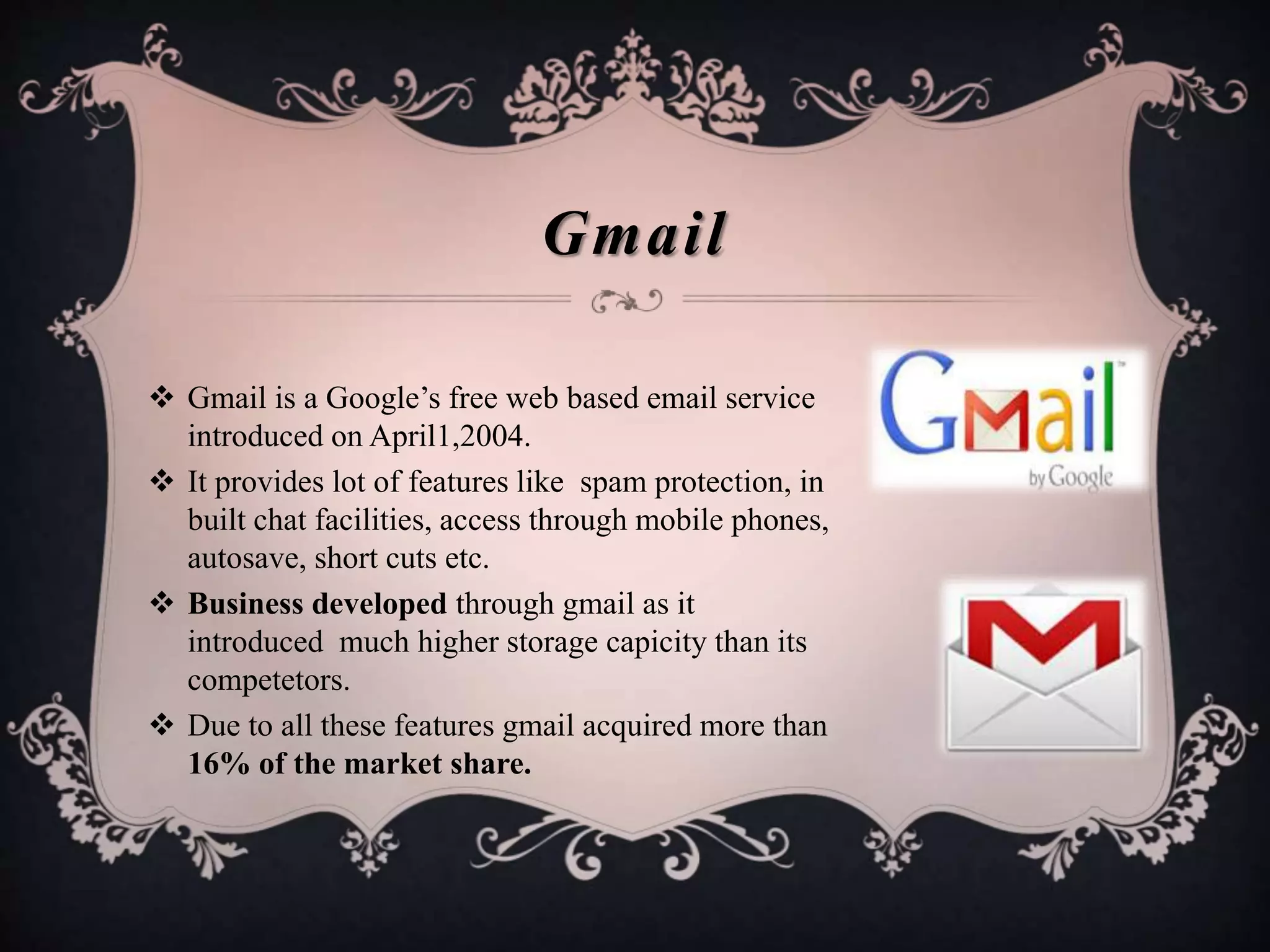  Gmail is a Google’s free web based email service
introduced on April1,2004.
 It provides lot of features like spam protection, in
built chat facilities, access through mobile phones,
autosave, short cuts etc.
 Business developed through gmail as it
introduced much higher storage capicity than its
competetors.
 Due to all these features gmail acquired more than
16% of the market share.
Gmail
 