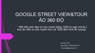 GOOGLE STREET VIEW&TOUR
ẢO 360 ĐỘ
“ Một tấm ảnh đẹp có sức mạnh bằng 1000 từ ngữ mô tả,1
tour ảo 360 có sức mạnh hơn cả 1000 tấm hình ấn tượng”
Wonav Corp.
Bảo Phạm 0976 60 76 76
E: baopn@wonav.com
 