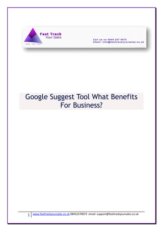 Google Suggest Tool What Benefits
          For Business?




1   www.fasttrackyoursales.co.uk 08452570073 email: support@fasttrackyoursales.co.uk
 