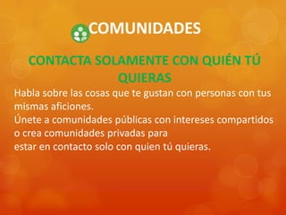 COMUNIDADES
CONTACTA SOLAMENTE CON QUIÉN TÚ
QUIERAS
Habla sobre las cosas que te gustan con personas con tus
mismas aficiones.
Únete a comunidades públicas con intereses compartidos
o crea comunidades privadas para
estar en contacto solo con quien tú quieras.
 