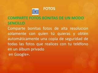 FOTOS
COMPARTE FOTOS BONITAS DE UN MODO
SENCILLO
Comparte bonitas fotos de alta resolución
solamente con quien tú quieras y obtén
automáticamente una copia de seguridad de
todas las fotos que realices con tu teléfono
en un álbum privado
en Google+.
 