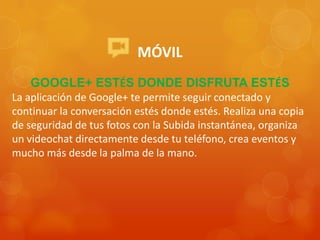 MÓVIL
GOOGLE+ ESTÉS DONDE DISFRUTA ESTÉS
La aplicación de Google+ te permite seguir conectado y
continuar la conversación estés donde estés. Realiza una copia
de seguridad de tus fotos con la Subida instantánea, organiza
un videochat directamente desde tu teléfono, crea eventos y
mucho más desde la palma de la mano.
 