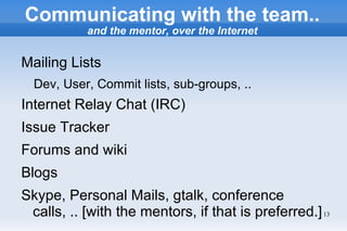 Communicating with the team..
           and the mentor, over the Internet


Mailing Lists
  Dev, User, Commit lists, sub-groups, ..
Internet Relay Chat (IRC)
Issue Tracker
Forums and wiki
Blogs
Skype, Personal Mails, gtalk, conference
 calls, .. [with the mentors, if that is preferred.] 13
 