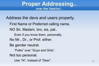 Proper Addressing..
                    over the lists/irc/..


Address the devs and users properly.
 First Name or Preferred calling name.
 NO Sir, Madam, bro, sis, pal..
    Even if you know them, personally.
 No Mr., Dr., or Prof. either.
 Be gender neutral.
    “Folks” over “Guys and Girls”.
 Not too personal.
    Use “Hi”, instead of “Dear”.            15
 