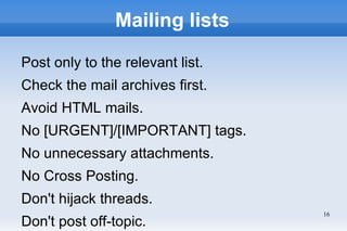 Mailing lists

Post only to the relevant list.
Check the mail archives first.
Avoid HTML mails.
No [URGENT]/[IMPORTANT] tags.
No unnecessary attachments.
No Cross Posting.
Don't hijack threads.
                                  16
Don't post off-topic.
 