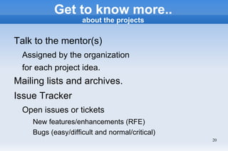 Get to know more..
                     about the projects


Talk to the mentor(s)
  Assigned by the organization
  for each project idea.
Mailing lists and archives.
Issue Tracker
  Open issues or tickets
     New features/enhancements (RFE)
     Bugs (easy/difficult and normal/critical)
                                                 20
 