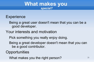 What makes you
                     special?


Experience
 Being a great user doesn't mean that you can be a
  good developer.
Your interests and motivation
 Pick something you really enjoy doing.
 Being a great developer doesn't mean that you can
  be a good contributor.
Opportunities
 What makes you the right person?                    21
 