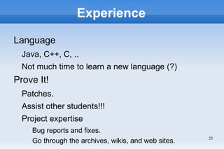 Experience

Language
  Java, C++, C, ..
  Not much time to learn a new language (?)
Prove It!
  Patches.
  Assist other students!!!
  Project expertise
     Bug reports and fixes.
                                                      23
     Go through the archives, wikis, and web sites.
 