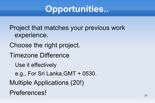 Opportunities..

Project that matches your previous work
 experience.
Choose the right project.
Timezone Difference
  Use it effectively
  e.g., For Sri Lanka,GMT + 0530.
Multiple Applications (20!)
Preferences!                              24
 