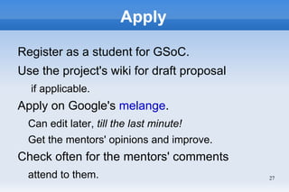 Apply

Register as a student for GSoC.
Use the project's wiki for draft proposal
  if applicable.
Apply on Google's melange.
  Can edit later, till the last minute!
  Get the mentors' opinions and improve.
Check often for the mentors' comments
  attend to them.                           27
 
