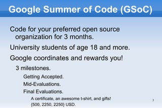 Google Summer of Code (GSoC)

Code for your preferred open source
 organization for 3 months.
University students of age 18 and more.
Google coordinates and rewards you!
 3 milestones.
    Getting Accepted.
    Mid-Evaluations.
    Final Evaluations.
       A certificate, an awesome t-shirt, and gifts!   3
       {500, 2250, 2250} USD.
 