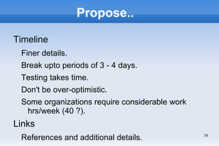 Propose..

Timeline
 Finer details.
 Break upto periods of 3 - 4 days.
 Testing takes time.
 Don't be over-optimistic.
 Some organizations require considerable work
  hrs/week (40 ?).
Links
 References and additional details.             30
 