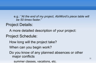 e.g.: “At the end of my project, AbiWord’s piece table will
      be 50 times faster.”
Project Details:
  A more detailed description of your project:
Project Schedule:
  How long will the project take?
  When can you begin work?
  Do you know of any planned absences or other
   major conflicts                                                32
    summer classes, vacations, etc.
 