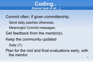 Coding..
                Easiest task of all.. ;)


Commit often, if given committership.
  Send daily patches otherwise.
  Meaningful Commit messages.
Get feedback from the mentor(s).
Keep the community updated
  Daily (?).
Plan for the mid and final evaluations early, with
  the mentor.                                    37
 