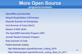More Open Source
                       programs/contests..

OpenOffice.org Internship
Ubiquiti RouterStation UI/Firmware
Wesnoth Summer Art Scholarship
Umit Summer of Code (USoC)
Season of KDE (SoK)
The OpenMRS Internship Program (OIP)
Joomla! Student Outreach Program
Ruby Summer of Code
Fedora Summer Coding
  http://fedoraproject.org/wiki/Summer_Coding_2010
                                                                40
  https://fedoraproject.org/wiki/Summer_coding_ideas_for_2011
 