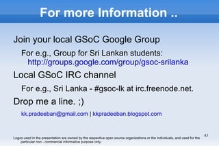 For more Information ..

Join your local GSoC Google Group
     For e.g., Group for Sri Lankan students:
      http://groups.google.com/group/gsoc-srilanka
Local GSoC IRC channel
     For e.g., Sri Lanka - #gsoc-lk at irc.freenode.net.
Drop me a line. ;)
     kk.pradeeban@gmail.com | kkpradeeban.blogspot.com


                                                                                                                            43
Logos used in the presentation are owned by the respective open source organizations or the individuals, and used for the
    particular non - commercial informative purpose only.
 