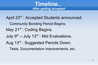 Timeline..
               After getting accepted


April 23rd : Accepted Students announced.
  Community Bonding Period Begins.
May 21st : Coding Begins.
July 9th – July 13rd : Mid Evaluations.
Aug 13rd : Suggested Pencils Down.
  Tests, Documentation improvements, etc.


                                            9
 