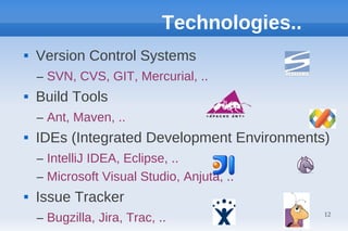 Technologies..
   Version Control Systems
    – SVN, CVS, GIT, Mercurial, ..
   Build Tools
    – Ant, Maven, ..
   IDEs (Integrated Development Environments)
    – IntelliJ IDEA, Eclipse, ..
    – Microsoft Visual Studio, Anjuta, ..
   Issue Tracker
    – Bugzilla, Jira, Trac, ..                12
 