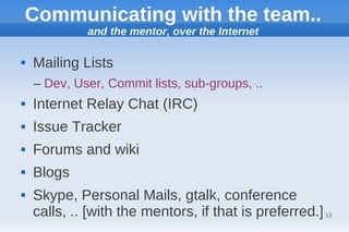Communicating with the team..
             and the mentor, over the Internet

   Mailing Lists
    – Dev, User, Commit lists, sub-groups, ..
   Internet Relay Chat (IRC)
   Issue Tracker
   Forums and wiki
   Blogs
   Skype, Personal Mails, gtalk, conference
    calls, .. [with the mentors, if that is preferred.] 13
 