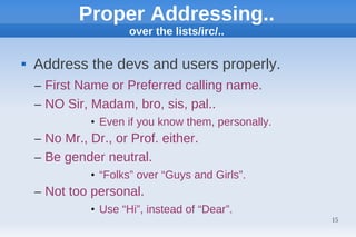 Proper Addressing..
                      over the lists/irc/..

   Address the devs and users properly.
    – First Name or Preferred calling name.
    – NO Sir, Madam, bro, sis, pal..
              • Even if you know them, personally.
    – No Mr., Dr., or Prof. either.
    – Be gender neutral.
              • “Folks” over “Guys and Girls”.
    – Not too personal.
              • Use “Hi”, instead of “Dear”.
                                                     15
 